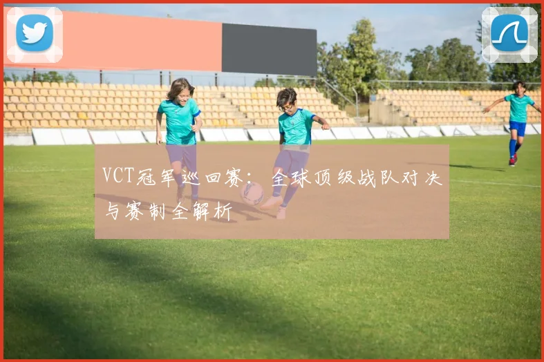 VCT冠军巡回赛:全球顶级战队对决与赛制全解析