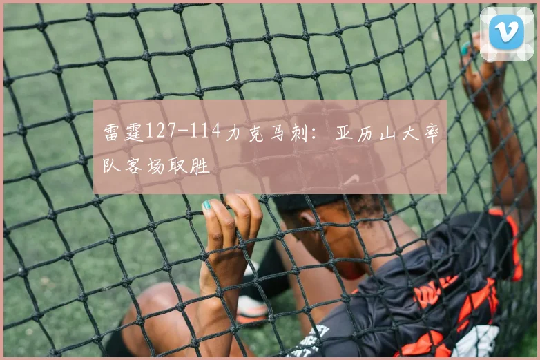 雷霆127-114力克马刺：亚历山大率队客场取胜