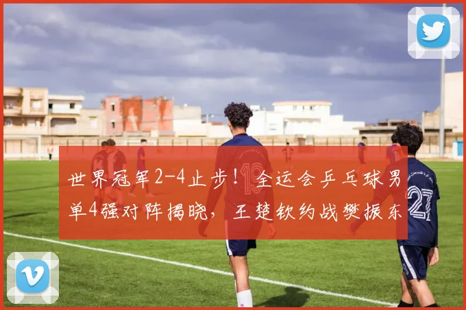 世界冠军2-4止步！全运会乒乓球男单4强对阵揭晓，王楚钦约战樊振东