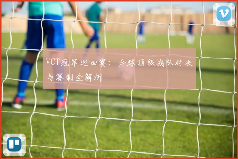 VCT冠军巡回赛:全球顶级战队对决与赛制全解析