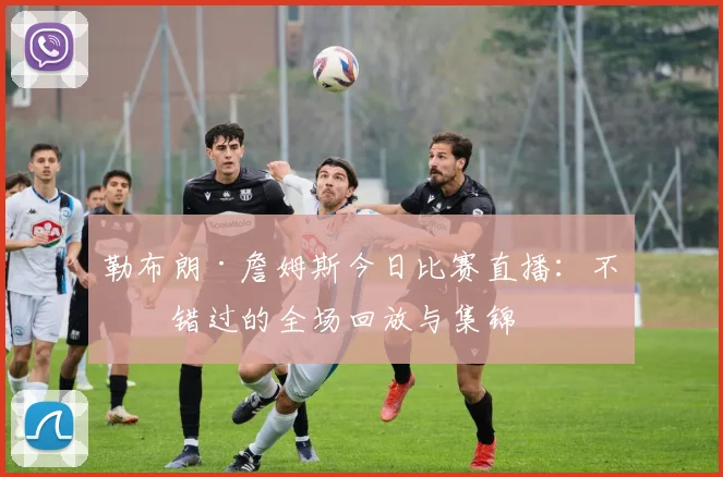 勒布朗·詹姆斯今日比赛直播：不容错过的全场回放与集锦
