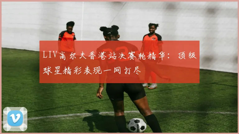 LIV高尔夫香港站决赛轮精华：顶级球星精彩表现一网打尽