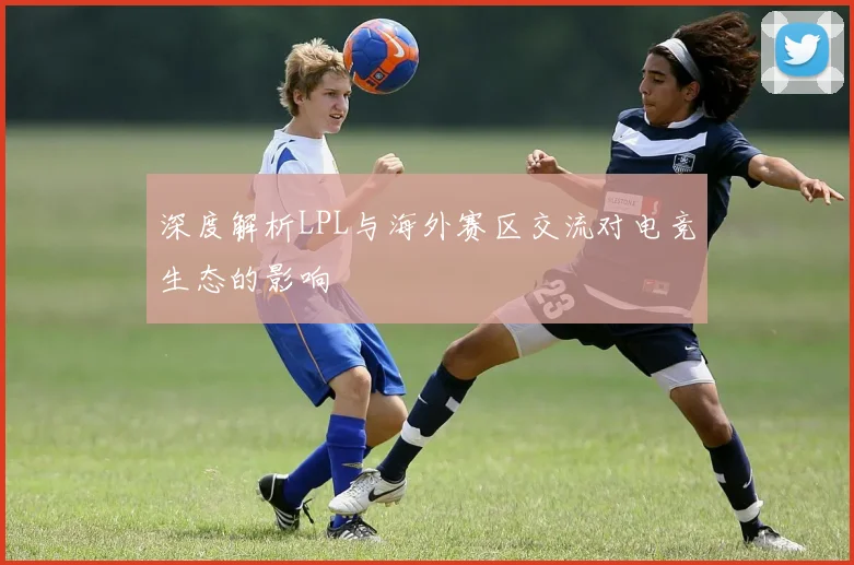 深度解析LPL与海外赛区交流对电竞生态的影响