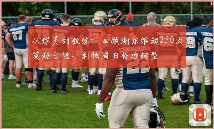 从球员到教练:回顾谢尔维超250次英超出场,利物浦旧将迎转型