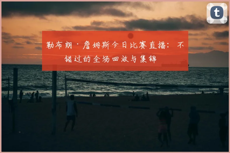 勒布朗·詹姆斯今日比赛直播：不容错过的全场回放与集锦