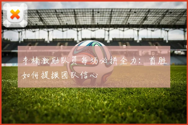 李楠激励队员每场必拼全力：首胜如何提振团队信心
