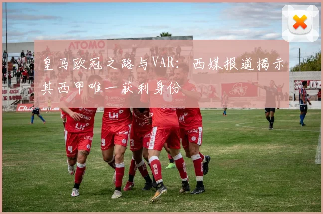 皇马欧冠之路与VAR：西媒报道揭示其西甲唯一获利身份