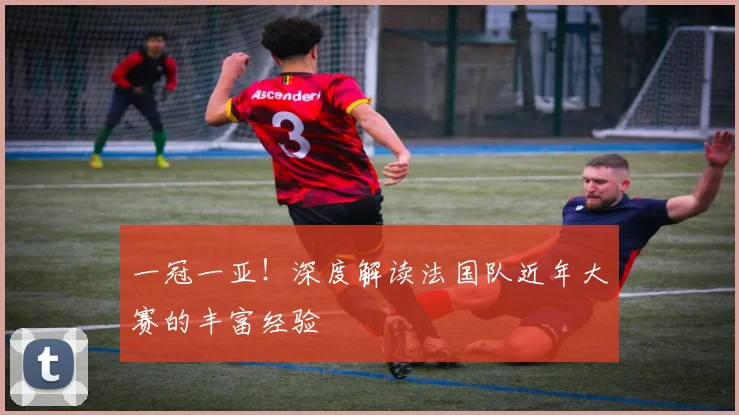 一冠一亚！深度解读法国队近年大赛的丰富经验