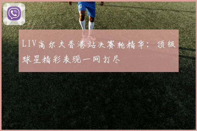 LIV高尔夫香港站决赛轮精华：顶级球星精彩表现一网打尽