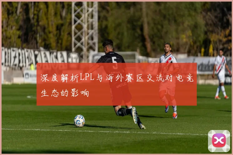 深度解析LPL与海外赛区交流对电竞生态的影响