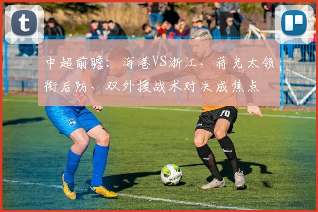 中超前瞻：海港VS浙江，蒋光太领衔后防，双外援战术对决成焦点