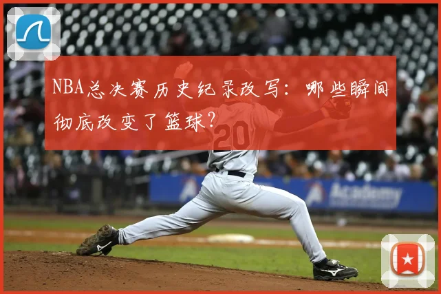 NBA总决赛历史纪录改写：哪些瞬间彻底改变了篮球？