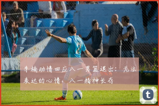 李楠动情回应八一男篮退出：无法表达的心情，八一精神长存